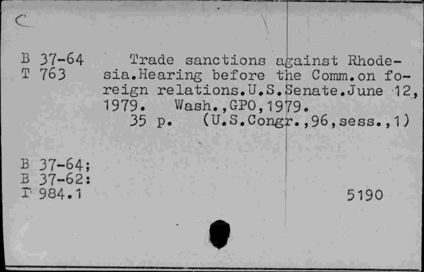 ﻿B 37-64 T 763
Trade sanctions against Rhodesia.Hearing before the Comm.on foreign relations.U.S.Senate.June 12 1979. V/ash.,GPO, 1979.
35 p. (U.S.Congr.,96,sess.,1)
B 37-64;
B 37-62: T 984.1
5190